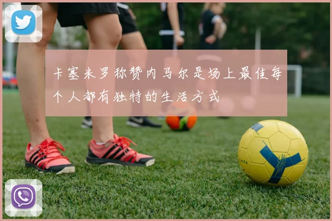 卡塞米罗称赞内马尔是场上最佳每个人都有独特的生活方式