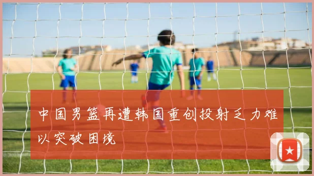中国男篮再遭韩国重创投射乏力难以突破困境