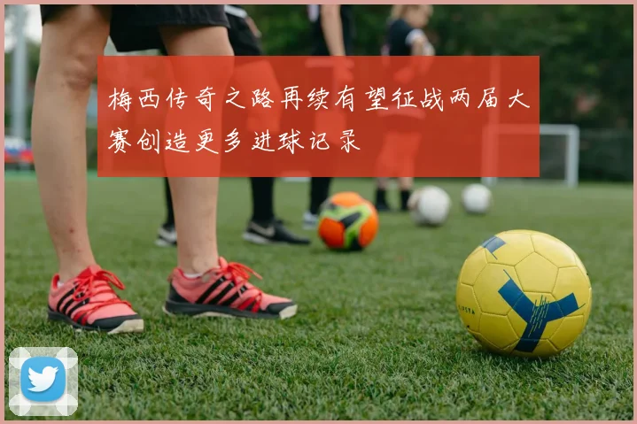 梅西传奇之路再续有望征战两届大赛创造更多进球记录