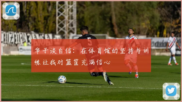 华子谈自信：在体育馆的坚持与训练让我对篮筐充满信心