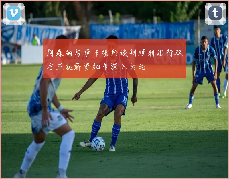 阿森纳与萨卡续约谈判顺利进行双方正就薪资细节深入讨论
