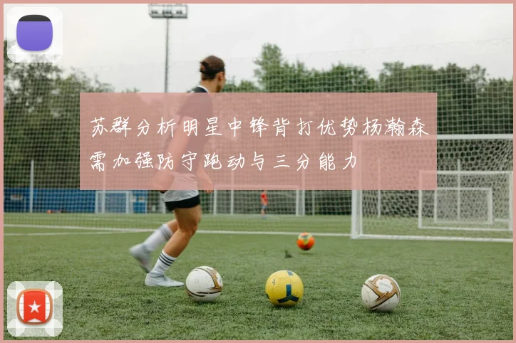 苏群分析明星中锋背打优势杨瀚森需加强防守跑动与三分能力