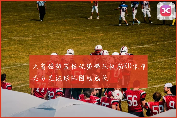 火箭强势篮板优势碾压快船KD末节无分见证球队团结成长