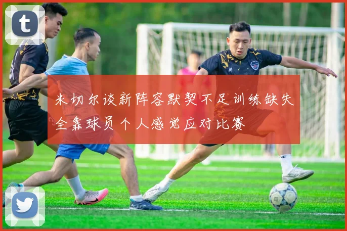 米切尔谈新阵容默契不足训练缺失全靠球员个人感觉应对比赛