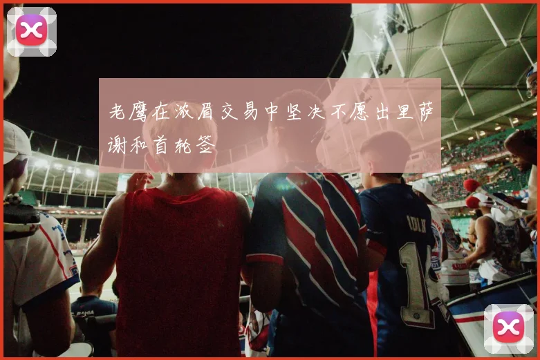 老鹰在浓眉交易中坚决不愿出里萨谢和首轮签