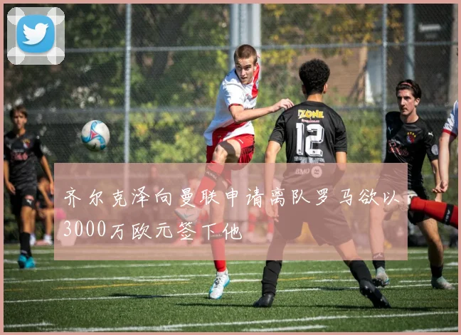 齐尔克泽向曼联申请离队罗马欲以3000万欧元签下他