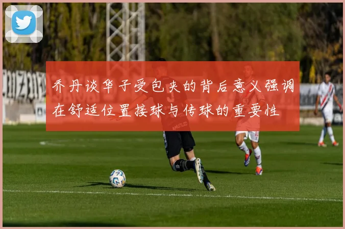 乔丹谈华子受包夹的背后意义强调在舒适位置接球与传球的重要性