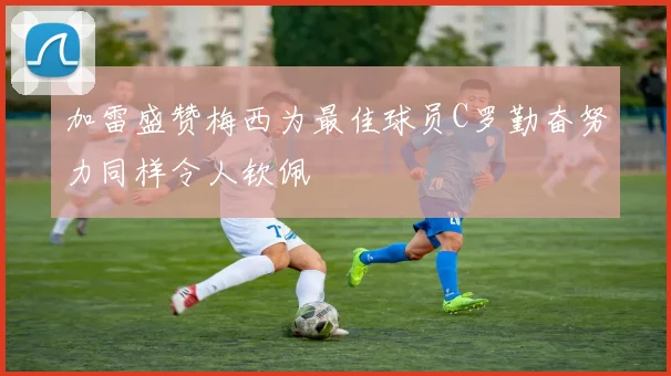 加雷盛赞梅西为最佳球员C罗勤奋努力同样令人钦佩