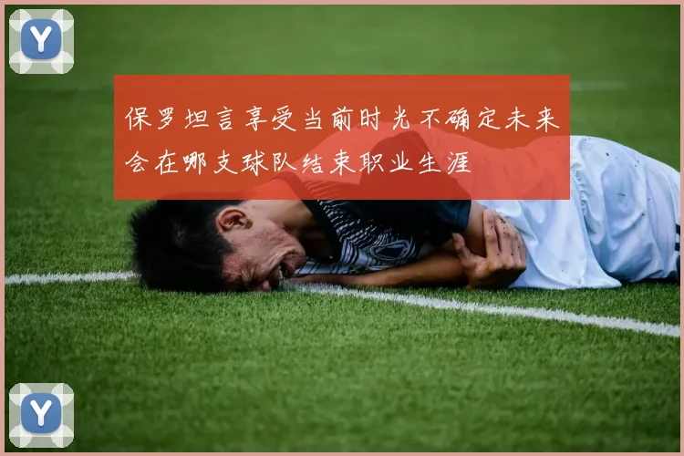 保罗坦言享受当前时光不确定未来会在哪支球队结束职业生涯