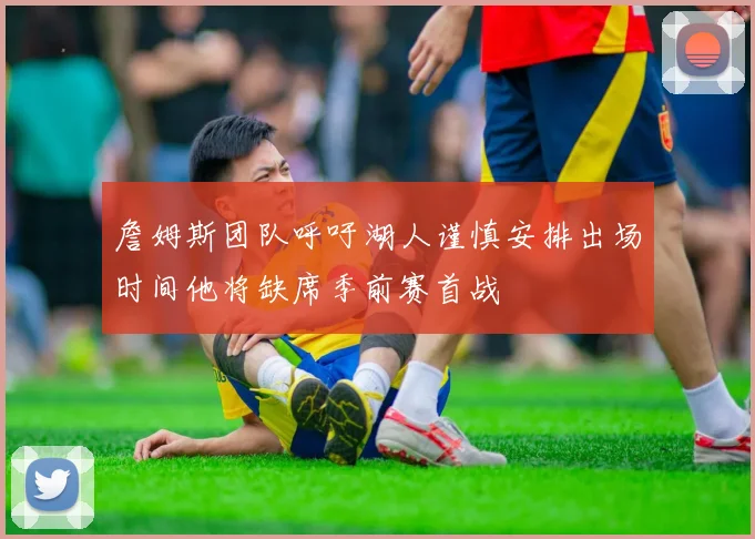 詹姆斯团队呼吁湖人谨慎安排出场时间他将缺席季前赛首战