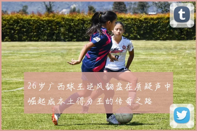 26岁广西球王逆风翻盘在质疑声中崛起成本土得分王的传奇之路