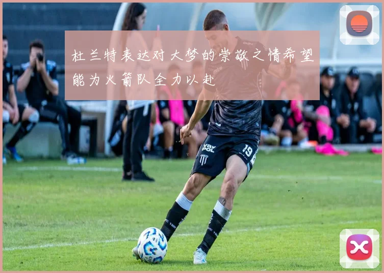 杜兰特表达对大梦的崇敬之情希望能为火箭队全力以赴
