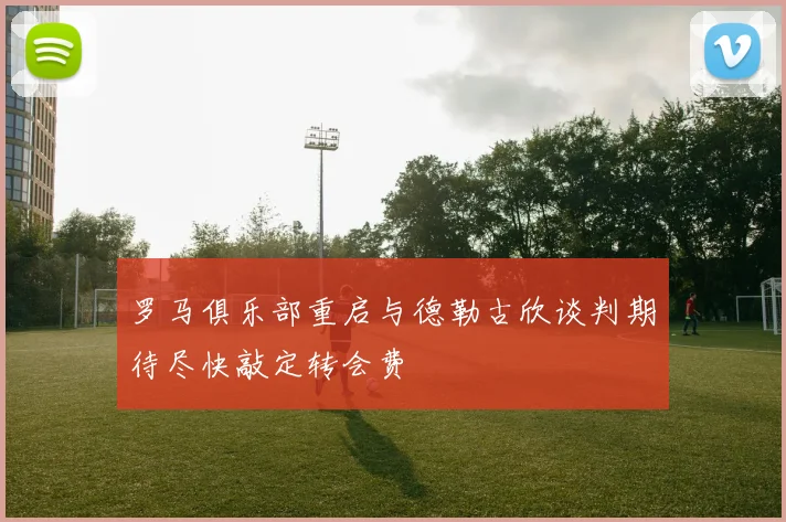 罗马俱乐部重启与德勒古欣谈判期待尽快敲定转会费
