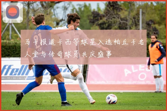马卡报道卡西等球星入选帕丘卡名人堂与传奇球员共庆盛事