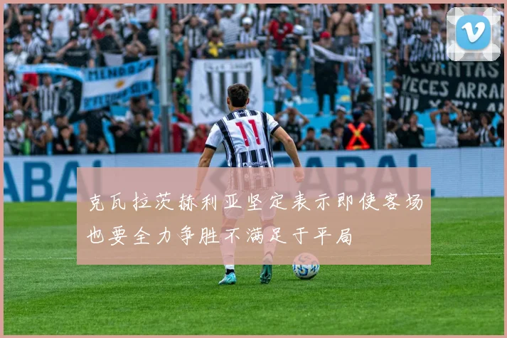 克瓦拉茨赫利亚坚定表示即使客场也要全力争胜不满足于平局