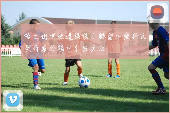 哈兰德训练遭误伤小腿留血痕科瓦契奇意外踢中引发关注