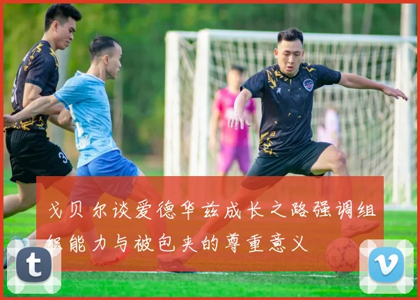 戈贝尔谈爱德华兹成长之路强调组织能力与被包夹的尊重意义