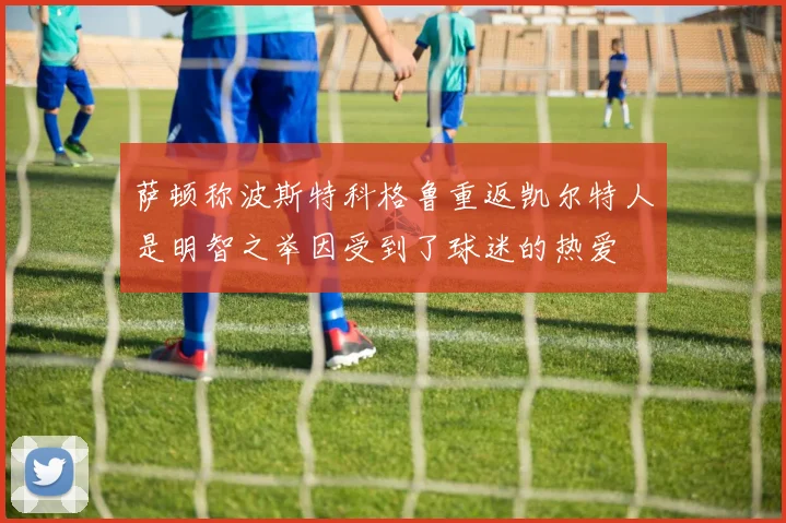 萨顿称波斯特科格鲁重返凯尔特人是明智之举因受到了球迷的热爱