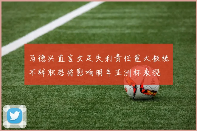 马德兴直言女足失利责任重大教练不辞职恐将影响明年亚洲杯表现