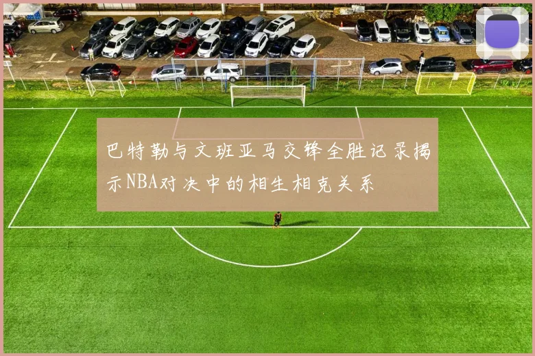 巴特勒与文班亚马交锋全胜记录揭示NBA对决中的相生相克关系