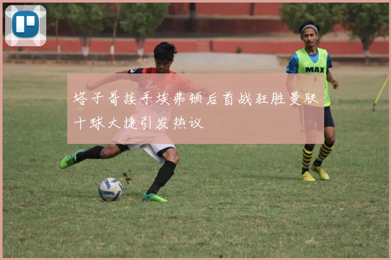 塔子哥接手埃弗顿后首战狂胜曼联十球大捷引发热议