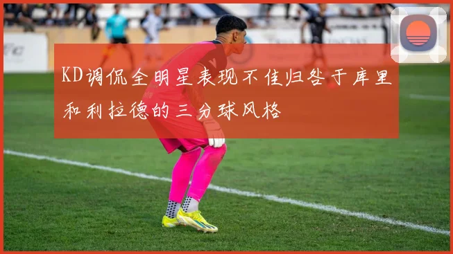 KD调侃全明星表现不佳归咎于库里和利拉德的三分球风格