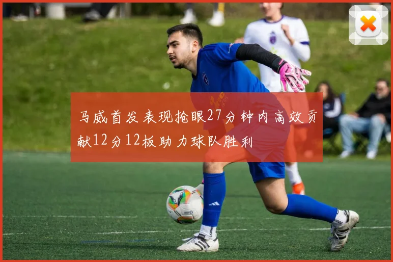 马威首发表现抢眼27分钟内高效贡献12分12板助力球队胜利