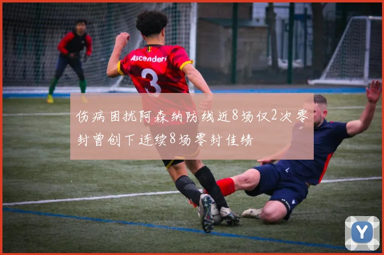 伤病困扰阿森纳防线近8场仅2次零封曾创下连续8场零封佳绩