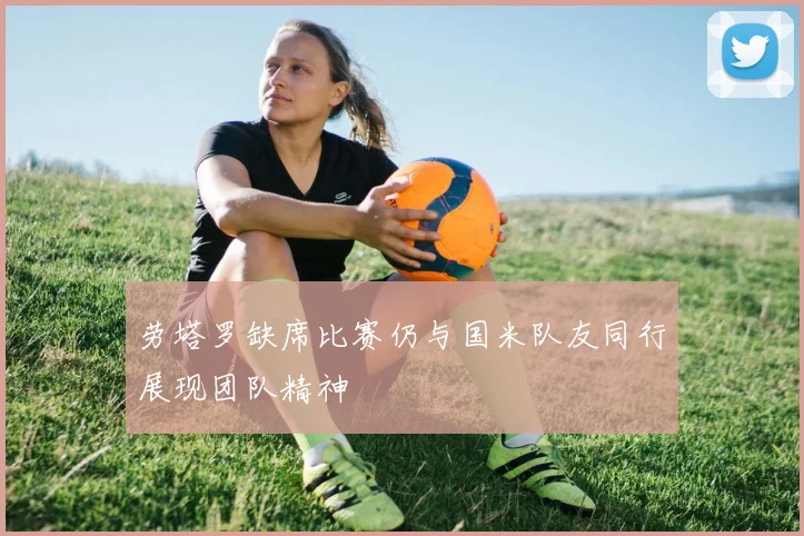 劳塔罗缺席比赛仍与国米队友同行展现团队精神