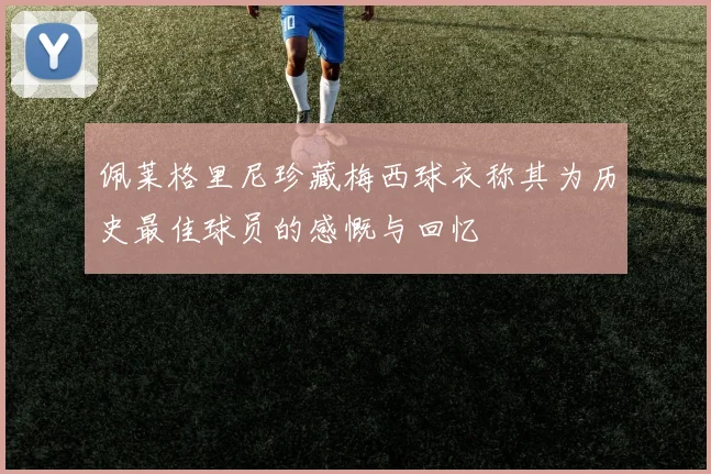 佩莱格里尼珍藏梅西球衣称其为历史最佳球员的感慨与回忆