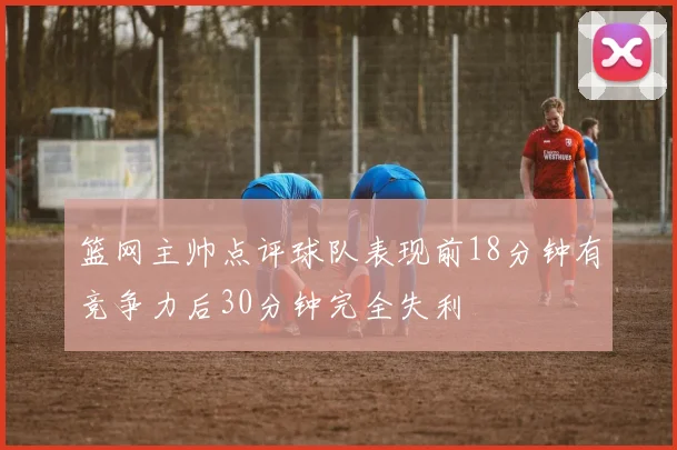 篮网主帅点评球队表现前18分钟有竞争力后30分钟完全失利